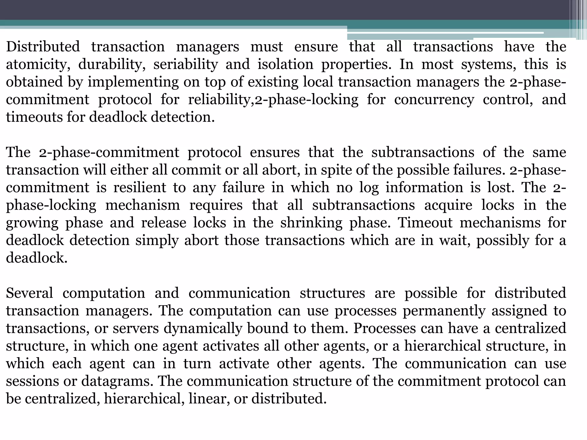 Distributed transaction managers must ensure that all transactions have the
atomicity, durability, seriability and isolation properties. In most systems, this is
obtained by implementing on top of existing local transaction managers the 2-phase-
commitment protocol for reliability,2-phase-locking for concurrency control, and
timeouts for deadlock detection.
The 2-phase-commitment protocol ensures that the subtransactions of the same
transaction will either all commit or all abort, in spite of the possible failures. 2-phase-
commitment is resilient to any failure in which no log information is lost. The 2-
phase-locking mechanism requires that all subtransactions acquire locks in the
growing phase and release locks in the shrinking phase. Timeout mechanisms for
deadlock detection simply abort those transactions which are in wait, possibly for a
deadlock.
Several computation and communication structures are possible for distributed
transaction managers. The computation can use processes permanently assigned to
transactions, or servers dynamically bound to them. Processes can have a centralized
structure, in which one agent activates all other agents, or a hierarchical structure, in
which each agent can in turn activate other agents. The communication can use
sessions or datagrams. The communication structure of the commitment protocol can
be centralized, hierarchical, linear, or distributed.
 