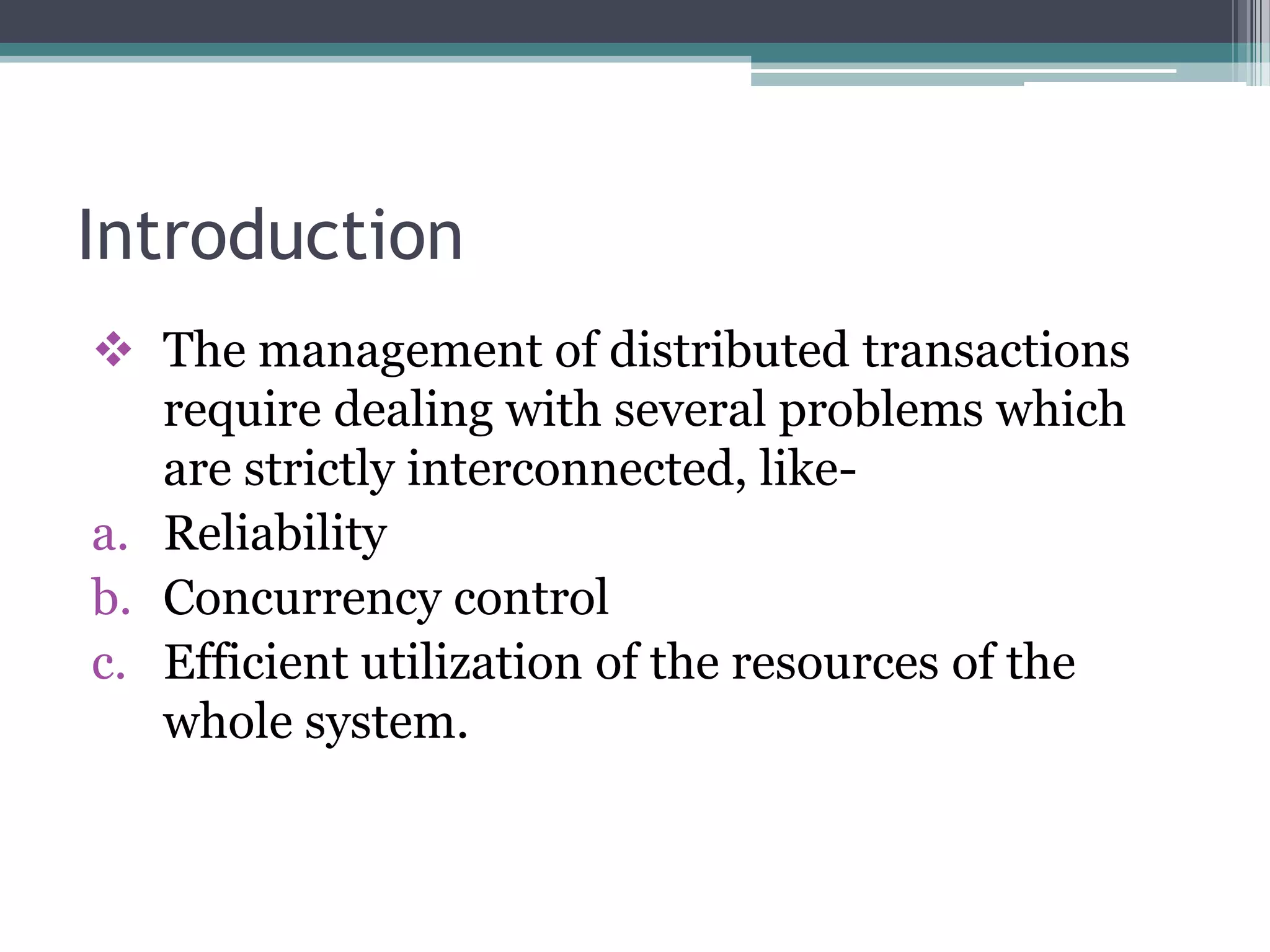 Introduction
 The management of distributed transactions
require dealing with several problems which
are strictly interconnected, like-
a. Reliability
b. Concurrency control
c. Efficient utilization of the resources of the
whole system.
 
