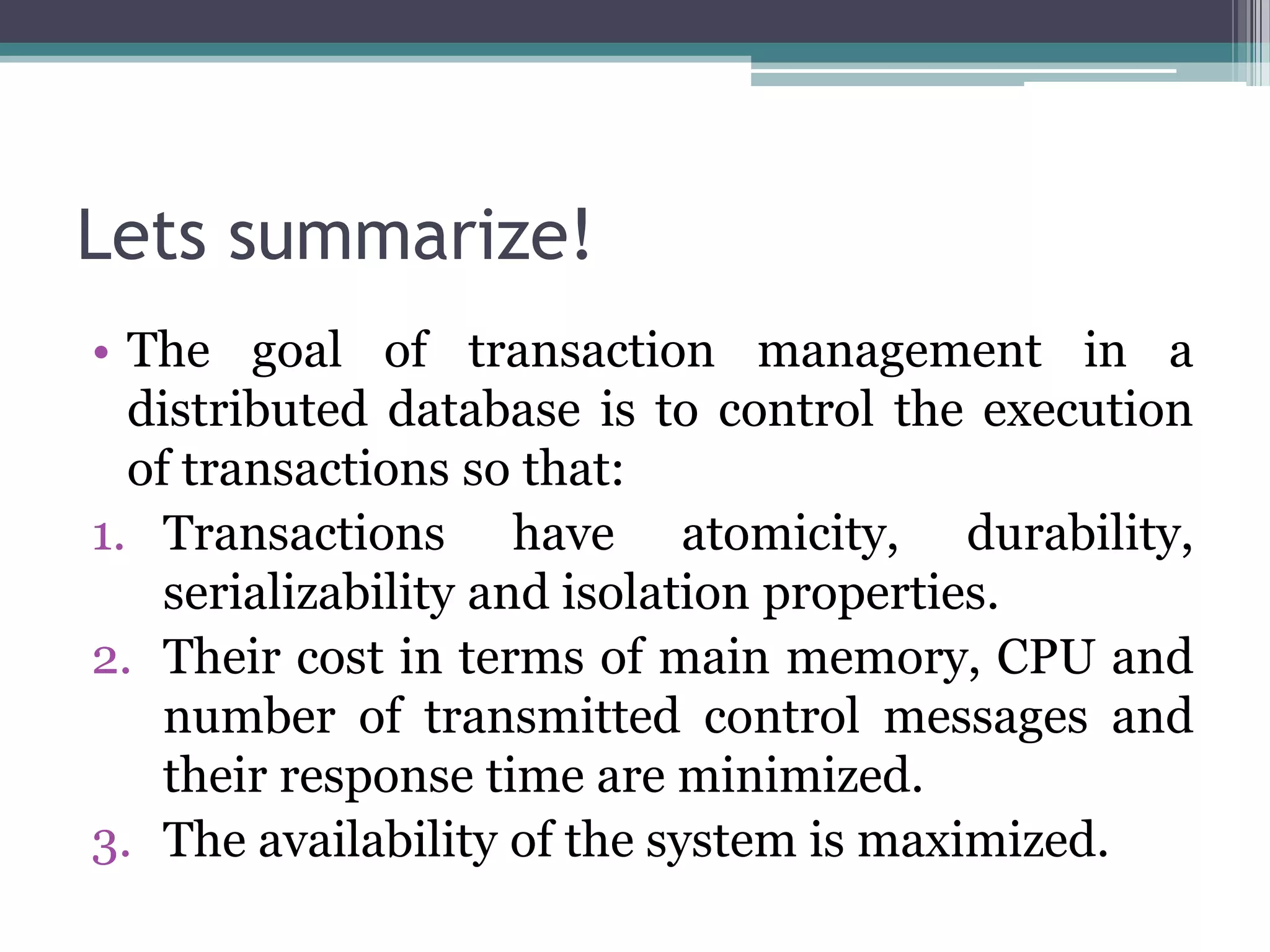Lets summarize!
• The goal of transaction management in a
distributed database is to control the execution
of transactions so that:
1. Transactions have atomicity, durability,
serializability and isolation properties.
2. Their cost in terms of main memory, CPU and
number of transmitted control messages and
their response time are minimized.
3. The availability of the system is maximized.
 