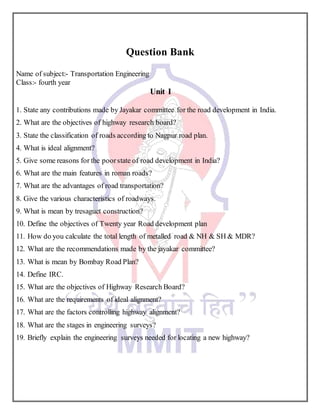 Question Bank
Name of subject:- Transportation Engineering
Class:- fourth year
Unit I
1. State any contributions made by Jayakar committee for the road development in India.
2. What are the objectives of highway research board?
3. State the classification of roads according to Nagpur road plan.
4. What is ideal alignment?
5. Give some reasons for the poorstate of road development in India?
6. What are the main features in roman roads?
7. What are the advantages of road transportation?
8. Give the various characteristics of roadways.
9. What is mean by tresaguet construction?
10. Define the objectives of Twenty year Road development plan
11. How do you calculate the total length of metalled road & NH & SH & MDR?
12. What are the recommendations made by the jayakar committee?
13. What is mean by Bombay Road Plan?
14. Define IRC.
15. What are the objectives of Highway Research Board?
16. What are the requirements of ideal alignment?
17. What are the factors controlling highway alignment?
18. What are the stages in engineering surveys?
19. Briefly explain the engineering surveys needed for locating a new highway?
 