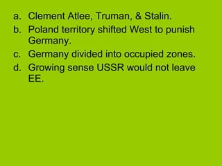 a. Clement Atlee, Truman, & Stalin.
b. Poland territory shifted West to punish
Germany.
c. Germany divided into occupied zones.
d. Growing sense USSR would not leave
EE.

 