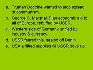 a. Truman Doctrine wanted to stop spread
of communism.
b. George C. Marshall Plan economic aid to
all of Europe, rebuffed by USSR.
c. Western side of Germany unified by
industry & currency.
d. USSR feared this, sealed off Berlin.
e. USA airlifted supplies till USSR gave up.

 