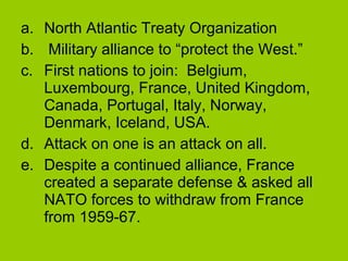 a. North Atlantic Treaty Organization
b. Military alliance to “protect the West.”
c. First nations to join: Belgium,
Luxembourg, France, United Kingdom,
Canada, Portugal, Italy, Norway,
Denmark, Iceland, USA.
d. Attack on one is an attack on all.
e. Despite a continued alliance, France
created a separate defense & asked all
NATO forces to withdraw from France
from 1959-67.

 