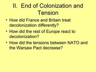 II. End of Colonization and
Tension
• How did France and Britain treat
decolonization differently?
• How did the rest of Europe react to
decolonization?
• How did the tensions between NATO and
the Warsaw Pact decrease?

 