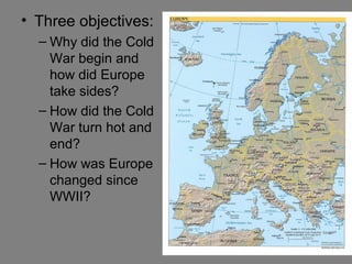 • Three objectives:
– Why did the Cold
War begin and
how did Europe
take sides?
– How did the Cold
War turn hot and
end?
– How was Europe
changed since
WWII?

 