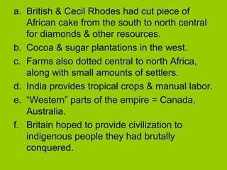 a. British & Cecil Rhodes had cut piece of
African cake from the south to north central
for diamonds & other resources.
b. Cocoa & sugar plantations in the west.
c. Farms also dotted central to north Africa,
along with small amounts of settlers.
d. India provides tropical crops & manual labor.
e. “Western” parts of the empire = Canada,
Australia.
f. Britain hoped to provide civilization to
indigenous people they had brutally
conquered.

 