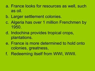 a. France looks for resources as well, such
as oil.
b. Larger settlement colonies.
c. Algeria has over 1 million Frenchmen by
1950.
d. Indochina provides tropical crops,
plantations.
e. France is more determined to hold onto
colonies, greatness,
f. Redeeming itself from WWI, WWII.

 