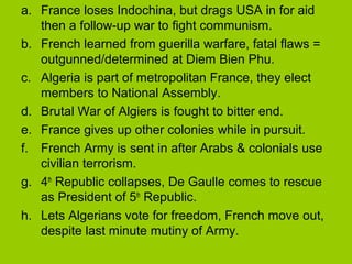 a. France loses Indochina, but drags USA in for aid
then a follow-up war to fight communism.
b. French learned from guerilla warfare, fatal flaws =
outgunned/determined at Diem Bien Phu.
c. Algeria is part of metropolitan France, they elect
members to National Assembly.
d. Brutal War of Algiers is fought to bitter end.
e. France gives up other colonies while in pursuit.
f. French Army is sent in after Arabs & colonials use
civilian terrorism.
g. 4th Republic collapses, De Gaulle comes to rescue
as President of 5th Republic.
h. Lets Algerians vote for freedom, French move out,
despite last minute mutiny of Army.

 