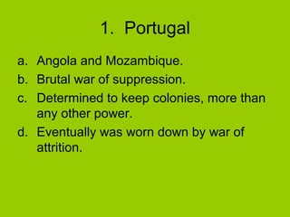 1. Portugal
a. Angola and Mozambique.
b. Brutal war of suppression.
c. Determined to keep colonies, more than
any other power.
d. Eventually was worn down by war of
attrition.

 