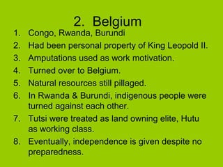 1.
2.
3.
4.
5.
6.

2. Belgium

Congo, Rwanda, Burundi
Had been personal property of King Leopold II.
Amputations used as work motivation.
Turned over to Belgium.
Natural resources still pillaged.
In Rwanda & Burundi, indigenous people were
turned against each other.
7. Tutsi were treated as land owning elite, Hutu
as working class.
8. Eventually, independence is given despite no
preparedness.

 