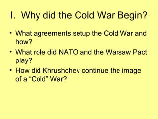 I. Why did the Cold War Begin?
• What agreements setup the Cold War and
how?
• What role did NATO and the Warsaw Pact
play?
• How did Khrushchev continue the image
of a “Cold” War?

 