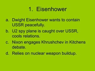 1. Eisenhower
a. Dwight Eisenhower wants to contain
USSR peacefully.
b. U2 spy plane is caught over USSR,
cools relations.
c. Nixon engages Khrushchev in Kitchens
debate.
d. Relies on nuclear weapon buildup.

 