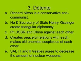 3. Détente
a. Richard Nixon is a conservative anticommunist.
b. He & Secretary of State Henry Kissinger
create triangular diplomacy.
c. Pit USSR and China against each other.
d. Creates peaceful relations with each,
makes old enemies suspicious of each
other.
e. SALT I and II treaties agree to decrease
the amount of nuclear weapons.

 