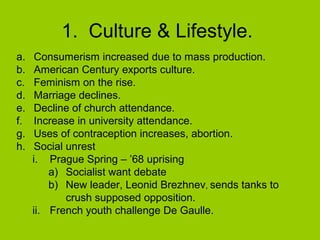 1. Culture & Lifestyle.
a.
b.
c.
d.
e.
f.
g.
h.

Consumerism increased due to mass production.
American Century exports culture.
Feminism on the rise.
Marriage declines.
Decline of church attendance.
Increase in university attendance.
Uses of contraception increases, abortion.
Social unrest
i. Prague Spring – ’68 uprising
a) Socialist want debate
b) New leader, Leonid Brezhnev, sends tanks to
crush supposed opposition.
ii. French youth challenge De Gaulle.

 