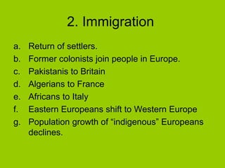 2. Immigration
a.
b.
c.
d.
e.
f.
g.

Return of settlers.
Former colonists join people in Europe.
Pakistanis to Britain
Algerians to France
Africans to Italy
Eastern Europeans shift to Western Europe
Population growth of “indigenous” Europeans
declines.

 