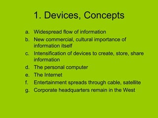 1. Devices, Concepts
a. Widespread flow of information
b. New commercial, cultural importance of
information itself
c. Intensification of devices to create, store, share
information
d. The personal computer
e. The Internet
f. Entertainment spreads through cable, satellite
g. Corporate headquarters remain in the West

 
