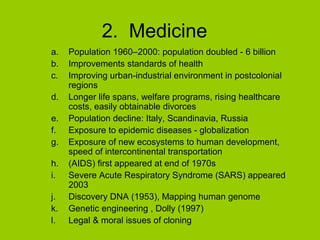 2. Medicine
a.
b.
c.
d.
e.
f.
g.
h.
i.
j.
k.
l.

Population 1960–2000: population doubled - 6 billion
Improvements standards of health
Improving urban-industrial environment in postcolonial
regions
Longer life spans, welfare programs, rising healthcare
costs, easily obtainable divorces
Population decline: Italy, Scandinavia, Russia
Exposure to epidemic diseases - globalization
Exposure of new ecosystems to human development,
speed of intercontinental transportation
(AIDS) first appeared at end of 1970s
Severe Acute Respiratory Syndrome (SARS) appeared
2003
Discovery DNA (1953), Mapping human genome
Genetic engineering , Dolly (1997)
Legal & moral issues of cloning

 