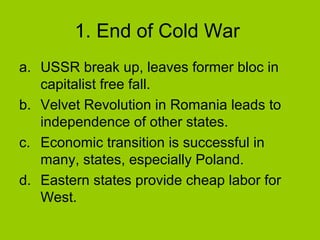 1. End of Cold War
a. USSR break up, leaves former bloc in
capitalist free fall.
b. Velvet Revolution in Romania leads to
independence of other states.
c. Economic transition is successful in
many, states, especially Poland.
d. Eastern states provide cheap labor for
West.

 