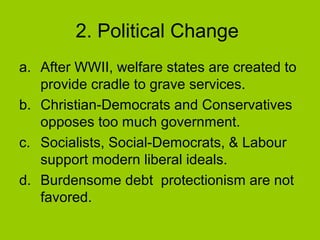 2. Political Change
a. After WWII, welfare states are created to
provide cradle to grave services.
b. Christian-Democrats and Conservatives
opposes too much government.
c. Socialists, Social-Democrats, & Labour
support modern liberal ideals.
d. Burdensome debt protectionism are not
favored.

 