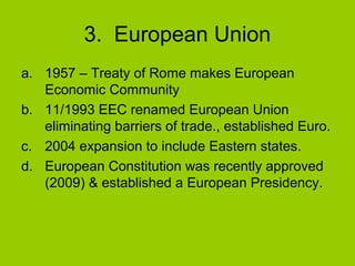 3. European Union
a. 1957 – Treaty of Rome makes European
Economic Community
b. 11/1993 EEC renamed European Union
eliminating barriers of trade., established Euro.
c. 2004 expansion to include Eastern states.
d. European Constitution was recently approved
(2009) & established a European Presidency.

 