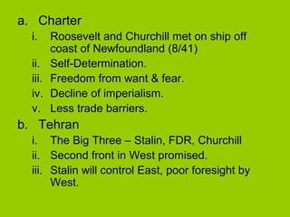 a. Charter
i.
ii.
iii.
iv.
v.

Roosevelt and Churchill met on ship off
coast of Newfoundland (8/41)
Self-Determination.
Freedom from want & fear.
Decline of imperialism.
Less trade barriers.

b. Tehran
i. The Big Three – Stalin, FDR, Churchill
ii. Second front in West promised.
iii. Stalin will control East, poor foresight by
West.

 