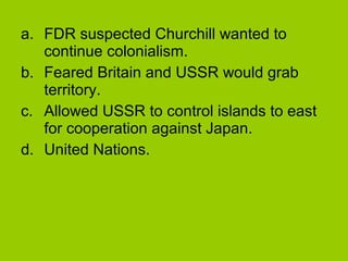 a. FDR suspected Churchill wanted to
continue colonialism.
b. Feared Britain and USSR would grab
territory.
c. Allowed USSR to control islands to east
for cooperation against Japan.
d. United Nations.

 