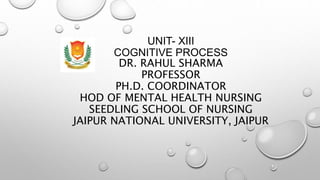 UNIT- XIII
COGNITIVE PROCESS
DR. RAHUL SHARMA
PROFESSOR
PH.D. COORDINATOR
HOD OF MENTAL HEALTH NURSING
SEEDLING SCHOOL OF NURSING
JAIPUR NATIONAL UNIVERSITY, JAIPUR
 