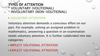 TYPES OF ATTENTION
* VOLUNTARY (VOLITIONAL)
* INVOLUNTARY (NON-VOLITIONAL)
• VOLUNTARY ATTENTION-
Voluntary attention demands a conscious effort on our
part. For example, solving an assigned problem in
mathematics, answering a question in an examination
needs voluntary attention. It is further subdivided into two
categories:
• IMPLICIT VOLITIONAL ATTENTION
• EXPLICIT VOLITIONAL ATTENTION
 