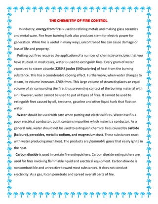THE CHEMISTRY OF FIRE CONTROL
In industry, energy from fire is used to refining metals and making glass ceramics
and metal ware. Fire from burning fuels also produces stem for electric power for
generation. While fire is useful in many ways, uncontrolled fire can cause damage or
loss of life and property.
Putting out fires requires the application of a number of chemistry principles that you
have studied. In most cases, water is used to extinguish fires. Every gram of water
vaporized to steam absorbs 2259.4 joules (540 calories) of heat from the burning
substance. This has a considerable cooling effect. Furthermore, when water changes to
steam, its volume increases 1700 times. This large volume of steam displaces an equal
volume of air surrounding the fire, thus preventing contact of the burning material with
air. However, water cannot be used to put all types of fires. It cannot be used to
extinguish fires caused by oil, kerosene, gasoline and other liquid fuels that float on
water.
Water should be used with care when putting out electrical fires. Water itself is a
poor electrical conductor, but it contains impurities which make it a conductor. As a
general rule, water should not be used to extinguish chemical fires caused by carbide
(kalburo), peroxides, metallic sodium, and magnesium dust. These substances react
with water producing much heat. The products are flammable gases that easily ignite in
the heat.
Carbon dioxide is used in certain fire extinguishers. Carbon dioxide extinguishers are
used for fires involving flammable liquid and electrical equipment. Carbon dioxide is
noncombustible and unreactive toward most substances. It does not conduct
electricity. As a gas, it can penetrate and spread over all parts of fire.
 