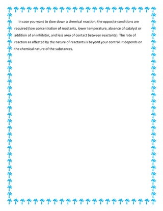 In case you want to slow down a chemical reaction, the opposite conditions are
required (low concentration of reactants, lower temperature, absence of catalyst or
addition of an inhibitor, and less area of contact between reactants). The rate of
reaction as affected by the nature of reactants is beyond your control. It depends on
the chemical nature of the substances.
 