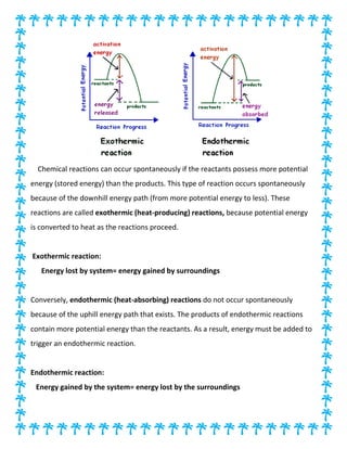 Chemical reactions can occur spontaneously if the reactants possess more potential
energy (stored energy) than the products. This type of reaction occurs spontaneously
because of the downhill energy path (from more potential energy to less). These
reactions are called exothermic (heat-producing) reactions, because potential energy
is converted to heat as the reactions proceed.
Exothermic reaction:
Energy lost by system= energy gained by surroundings
Conversely, endothermic (heat-absorbing) reactions do not occur spontaneously
because of the uphill energy path that exists. The products of endothermic reactions
contain more potential energy than the reactants. As a result, energy must be added to
trigger an endothermic reaction.
Endothermic reaction:
Energy gained by the system= energy lost by the surroundings
 