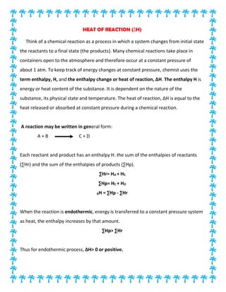 HEAT OF REACTION (∆H)
Think of a chemical reaction as a process in which a system changes from initial state
the reactants to a final state (the products). Many chemical reactions take place in
containers open to the atmosphere and therefore occur at a constant pressure of
about 1 atm. To keep track of energy changes at constant pressure, chemist uses the
term enthalpy, H, and the enthalpy change or heat of reaction, ∆H. The enthalpy H is
energy or heat content of the substance. It is dependent on the nature of the
substance, its physical state and temperature. The heat of reaction, ∆H is equal to the
heat released or absorbed at constant pressure during a chemical reaction.
A reaction may be written in general form:
A + B C + D
Each reactant and product has an enthalpy H. the sum of the enthalpies of reactants
(∑Hr) and the sum of the enthalpies of products (∑Hp).
∑Hr= HA + HS
∑Hp= HC + HD
∆H = ∑Hp - ∑Hr
When the reaction is endothermic, energy is transferred to a constant pressure system
as heat, the enthalpy increases by that amount.
∑Hp> ∑Hr
Thus for endothermic process, ∆H> 0 or positive.
 