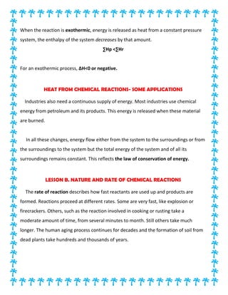 When the reaction is exothermic, energy is released as heat from a constant pressure
system, the enthalpy of the system decreases by that amount.
∑Hp <∑Hr
For an exothermic process, ∆H<0 or negative.
HEAT FROM CHEMICAL REACTIONS- SOME APPLICATIONS
Industries also need a continuous supply of energy. Most industries use chemical
energy from petroleum and its products. This energy is released when these material
are burned.
In all these changes, energy flow either from the system to the surroundings or from
the surroundings to the system but the total energy of the system and of all its
surroundings remains constant. This reflects the law of conservation of energy.
LESSON B. NATURE AND RATE OF CHEMICAL REACTIONS
The rate of reaction describes how fast reactants are used up and products are
formed. Reactions proceed at different rates. Some are very fast, like explosion or
firecrackers. Others, such as the reaction involved in cooking or rusting take a
moderate amount of time, from several minutes to month. Still others take much
longer. The human aging process continues for decades and the formation of soil from
dead plants take hundreds and thousands of years.
 