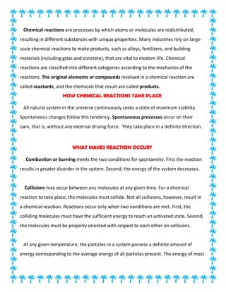 Chemical reactions are processes by which atoms or molecules are redistributed,
resulting in different substances with unique properties. Many industries rely on large-
scale chemical reactions to make products, such as alloys, fertilizers, and building
materials (including glass and concrete), that are vital to modern life. Chemical
reactions are classified into different categories according to the mechanics of the
reactions. The original elements or compounds involved in a chemical reaction are
called reactants, and the chemicals that result are called products.
HOW CHEMICAL REACTIONS TAKE PLACE
All natural system in the universe continuously seeks a state of maximum stability.
Spontaneous changes follow this tendency. Spontaneous processes occur on their
own, that is, without any external driving force. They take place in a definite direction.
WHAT MAKES REACTION OCCUR?
Combustion or burning meets the two conditions for spontaneity. First the reaction
results in greater disorder in the system. Second, the energy of the system decreases.
Collisions may occur between any molecules at any given time. For a chemical
reaction to take place, the molecules must collide. Not all collisions, however, result in
a chemical reaction. Reactions occur only when two conditions are met. First, the
colliding molecules must have the sufficient energy to reach an activated state. Second,
the molecules must be properly oriented with respect to each other on collisions.
At any given temperature, the particles in a system possess a definite amount of
energy corresponding to the average energy of all particles present. The energy of most
 