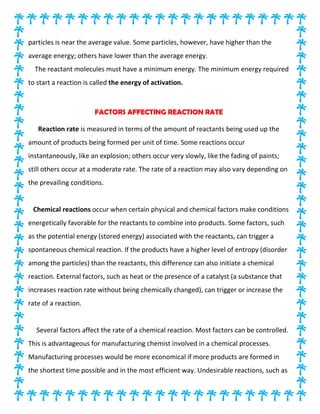 particles is near the average value. Some particles, however, have higher than the
average energy; others have lower than the average energy.
The reactant molecules must have a minimum energy. The minimum energy required
to start a reaction is called the energy of activation.
FACTORS AFFECTING REACTION RATE
Reaction rate is measured in terms of the amount of reactants being used up the
amount of products being formed per unit of time. Some reactions occur
instantaneously, like an explosion; others occur very slowly, like the fading of paints;
still others occur at a moderate rate. The rate of a reaction may also vary depending on
the prevailing conditions.
Chemical reactions occur when certain physical and chemical factors make conditions
energetically favorable for the reactants to combine into products. Some factors, such
as the potential energy (stored energy) associated with the reactants, can trigger a
spontaneous chemical reaction. If the products have a higher level of entropy (disorder
among the particles) than the reactants, this difference can also initiate a chemical
reaction. External factors, such as heat or the presence of a catalyst (a substance that
increases reaction rate without being chemically changed), can trigger or increase the
rate of a reaction.
Several factors affect the rate of a chemical reaction. Most factors can be controlled.
This is advantageous for manufacturing chemist involved in a chemical processes.
Manufacturing processes would be more economical if more products are formed in
the shortest time possible and in the most efficient way. Undesirable reactions, such as
 