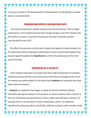 corrosion of metals or the decomposition of food products, can be delayed or slowed
down, or even prevented.
TEMPERATURE EFFECTS ON REACTION RATE
An increase temperature supplies energy to the reactant particles. Thus at higher
temperatures, more reactant particles have enough energy to reach the activate state.
All reactions increase in rate when temperature increases. Generally, reaction
rates double for every 10 Co
.
The effect of temperature on the rate of reaction also applies to body processes. On
the other hand, persons exposed to cold weather or other environmental agents have
to guard against hypothermia. Hypothermia is a fall in the temperature of the inner
part of the body.
PRESCENCE OF A CATALYST
Some reactions take place very slowly even with a high concentration of reactants.
Substance causing reactions occur faster but are themselves unchanged at the end of
the reaction are called catalyst. On the other hand, inhibitors are substance that slows
down chemical reactions.
Catalysts are substances that trigger or speed up chemical reactions (without
chemically altering the catalysts in the process). A catalyst combines with a reactant to
form an intermediate compound that can more readily react with other reactants. An
example of this is the formation of sulfur trioxide (SO3), which is an important
ingredient for producing sulfuric acid (H2SO4). Without a catalyst, sulfur trioxide is made
 