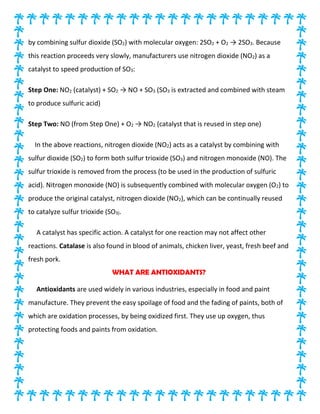 by combining sulfur dioxide (SO2) with molecular oxygen: 2SO2 + O2 → 2SO3. Because
this reaction proceeds very slowly, manufacturers use nitrogen dioxide (NO2) as a
catalyst to speed production of SO3:
Step One: NO2 (catalyst) + SO2 → NO + SO3 (SO3 is extracted and combined with steam
to produce sulfuric acid)
Step Two: NO (from Step One) + O2 → NO2 (catalyst that is reused in step one)
In the above reactions, nitrogen dioxide (NO2) acts as a catalyst by combining with
sulfur dioxide (SO2) to form both sulfur trioxide (SO3) and nitrogen monoxide (NO). The
sulfur trioxide is removed from the process (to be used in the production of sulfuric
acid). Nitrogen monoxide (NO) is subsequently combined with molecular oxygen (O2) to
produce the original catalyst, nitrogen dioxide (NO2), which can be continually reused
to catalyze sulfur trioxide (SO3).
A catalyst has specific action. A catalyst for one reaction may not affect other
reactions. Catalase is also found in blood of animals, chicken liver, yeast, fresh beef and
fresh pork.
WHAT ARE ANTIOXIDANTS?
Antioxidants are used widely in various industries, especially in food and paint
manufacture. They prevent the easy spoilage of food and the fading of paints, both of
which are oxidation processes, by being oxidized first. They use up oxygen, thus
protecting foods and paints from oxidation.
 