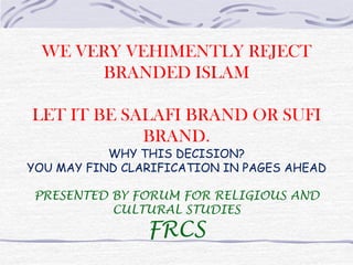 WE VERY VEHIMENTLY REJECT BRANDED ISLAM LET IT BE SALAFI BRAND OR SUFI BRAND. WHY THIS DECISION? YOU MAY FIND CLARIFICATION IN PAGES AHEAD PRESENTED BY FORUM FOR RELIGIOUS AND CULTURAL STUDIES FRCS 