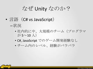 なぜ Unity なのか？
• 言語（C# vs JavaScript）
 – 状況
   • 社内的に中、大規模のチーム（プログラマ
     が 5～10 人）
   • C#, JavaScript でのゲーム開発経験なし
   • チーム内のレベル、経験がバラバラ
 