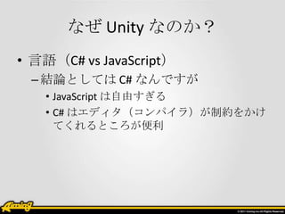 なぜ Unity なのか？
• 言語（C# vs JavaScript）
 – 結論としては C# なんですが
   • JavaScript は自由すぎる
   • C# はエディタ（コンパイラ）が制約をかけ
     てくれるところが便利
 