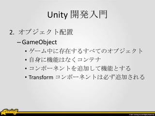 Unity 開発入門
2. オブジェクト配置
   – GameObject
   • ゲーム中に存在するすべてのオブジェクト
   • 自身に機能はなくコンテナ
   • コンポーネントを追加して機能とする
   • Transform コンポーネントは必ず追加される
 