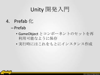 Unity 開発入門
4. Prefab 化
  – Prefab
    • GameObject とコンポーネントのセットを再
      利用可能なように保存
    • 実行時にはこれをもとにインスタンス作成
 
