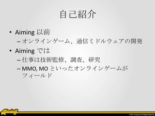 自己紹介
• Aiming 以前
  – オンラインゲーム、通信ミドルウェアの開発
• Aiming では
  – 仕事は技術監修、調査、研究
  – MMO, MO といったオンラインゲームが
    フィールド
 