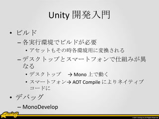 Unity 開発入門
• ビルド
 – 各実行環境でビルドが必要
   • アセットもその時各環境用に変換される
 – デスクトップとスマートフォンで仕組みが異
   なる
   • デスクトップ → Mono 上で動く
   • スマートフォン→ AOT Compile によりネイティブ
     コードに
• デバッグ
 – MonoDevelop
 