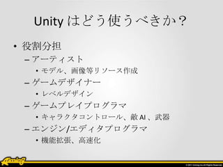 Unity はどう使うべきか？
• 役割分担
 – アーティスト
  • モデル、画像等リソース作成
 – ゲームデザイナー
  • レベルデザイン
 – ゲームプレイプログラマ
  • キャラクタコントロール、敵 AI 、武器
 – エンジン/エディタプログラマ
  • 機能拡張、高速化
 