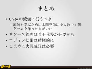 まとめ
• Unity の流儀に従うべき
 – 流儀を学ぶために本開発前に少人数で１個
   ゲームを作った方がいい
• リソース管理は若干我慢が必要かも
• エディタ拡張は積極的に
• こまめに実機確認は必要
 