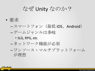 なぜ Unity なのか？
• 要求
 – スマートフォン（最低 iOS、Android）
 – ゲームジャンルは多岐
  • SLG, RPG, etc
 – ネットワーク機能が必須
 – ワンソース・マルチプラットフォーム
   が理想
 