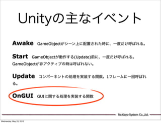Unityの主なイベント
           Awake GameObjectがシーン上に配置された時に、一度だけ呼ばれる。

           Start GameObjectが動作する(Update)前に、一度だけ呼ばれる。
           GameObjectが非アクティブの時は呼ばれない。


           Update コンポーネントの処理を実装する関数。1フレームに一回呼ばれ
           る。


           OnGUI GUIに関する処理を実装する関数


                                             Re:Kayo-System Co.,Ltd.

Wednesday, May 23, 2012
 