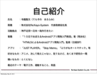 自己紹介
           氏名   ：寺園聖文（てらぞの まさふみ）

           肩書   ：株式会社Re:Kayo-System 代表取締役社長

           活動拠点 ：神戸近郊∼日本→海外行きたい

           著書   ：「１０日でおぼえるAndroidアプリ開発入門教室」著（翔泳社）

                 「HTML5によるAndroidアプリ開発入門」監修（日経BP）

           アプリ  ：「JUST PLAYER」「Skip Memo」「ふりがなオートマチック」等

           好きなもの：アニメ、決して萌えじゃない、見てるけど、あくまで研究の一環

           嫌いなもの：とくになし

           最近のテーマ：電子工作、運動すること、英語

                                              Re:Kayo-System Co.,Ltd.

Wednesday, May 23, 2012
 