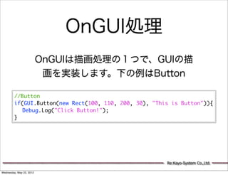 OnGUI処理
                          OnGUIは描画処理の１つで、GUIの描
                           画を実装します。下の例はButton

         //Button
         if(GUI.Button(new Rect(100, 110, 200, 30), "This is Button")){
         	 Debug.Log("Click Button!");
         }




                                                        Re:Kayo-System Co.,Ltd.

Wednesday, May 23, 2012
 
